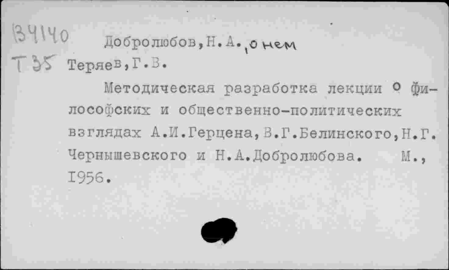 ﻿Добролюбов,Н. А.'О
Т	Теряев,Г.3,
Методическая разработка лекции 0 философских и общественно-политических взглядах А.И.Герцена,В.Г.Белинского,Н.Г. Чернышевского и Н.А.Добролюбова.	М.,
1956.